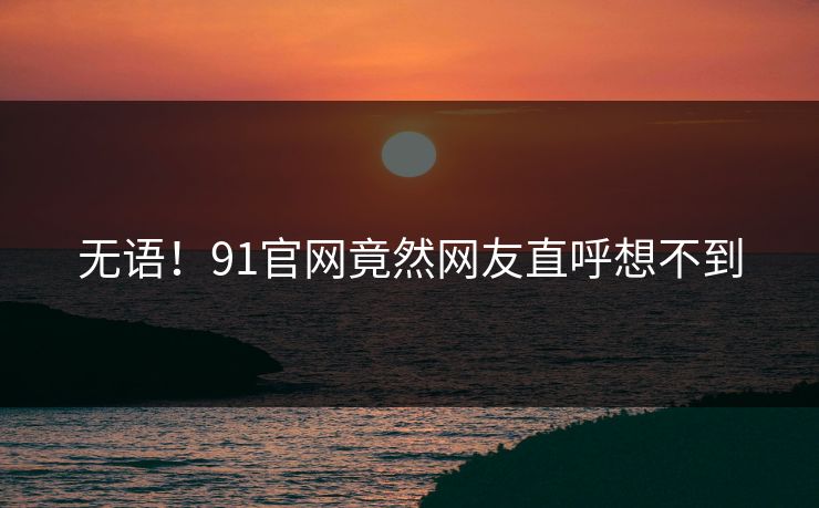 无语！91官网竟然网友直呼想不到