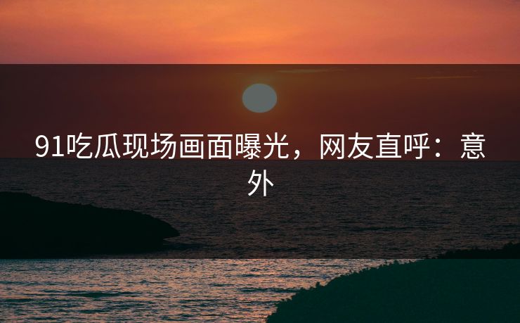91吃瓜现场画面曝光，网友直呼：意外