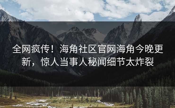 全网疯传！海角社区官网海角今晚更新，惊人当事人秘闻细节太炸裂