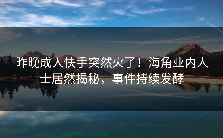 昨晚成人快手突然火了！海角业内人士居然揭秘，事件持续发酵