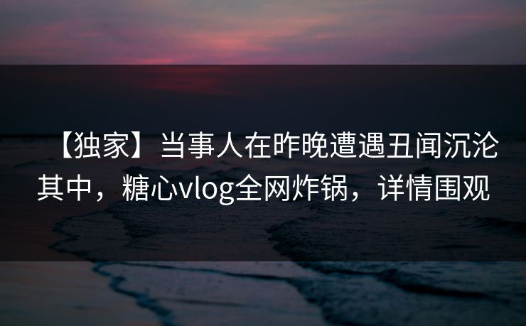 【独家】当事人在昨晚遭遇丑闻沉沦其中，糖心vlog全网炸锅，详情围观