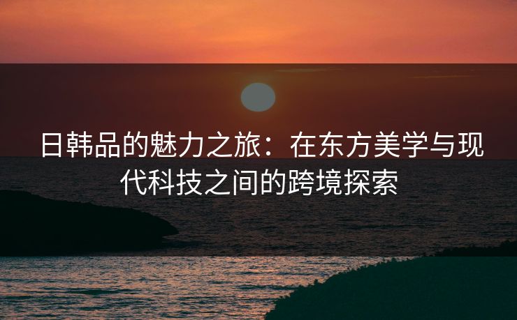 日韩品的魅力之旅：在东方美学与现代科技之间的跨境探索
