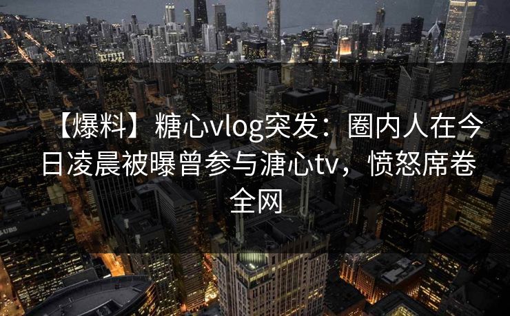 【爆料】糖心vlog突发：圈内人在今日凌晨被曝曾参与溏心tv，愤怒席卷全网