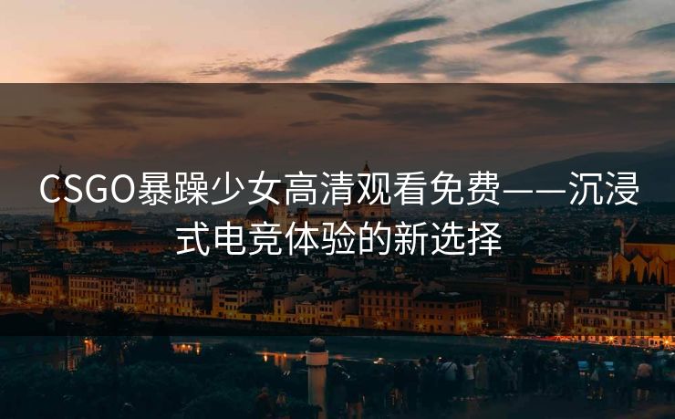 CSGO暴躁少女高清观看免费——沉浸式电竞体验的新选择