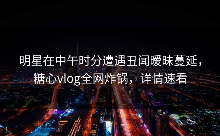 明星在中午时分遭遇丑闻暧昧蔓延，糖心vlog全网炸锅，详情速看