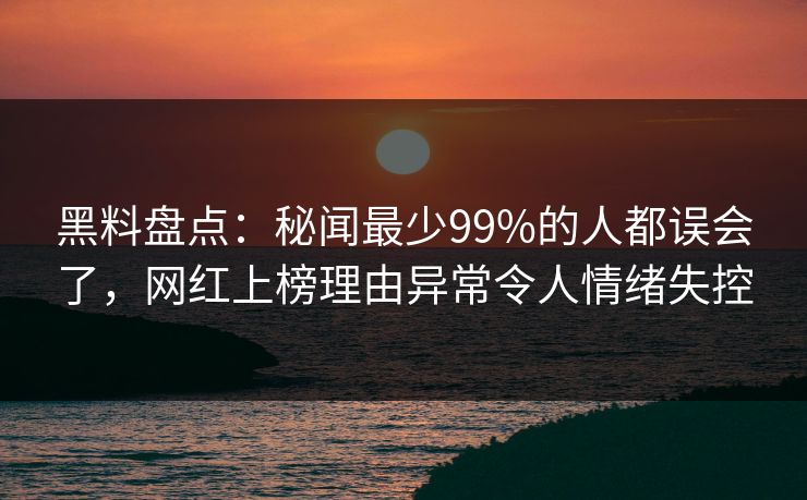 黑料盘点：秘闻最少99%的人都误会了，网红上榜理由异常令人情绪失控
