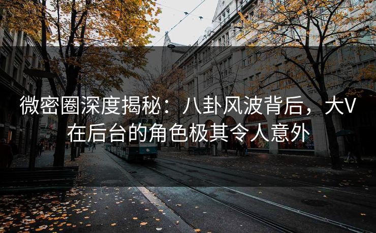 微密圈深度揭秘：八卦风波背后，大V在后台的角色极其令人意外