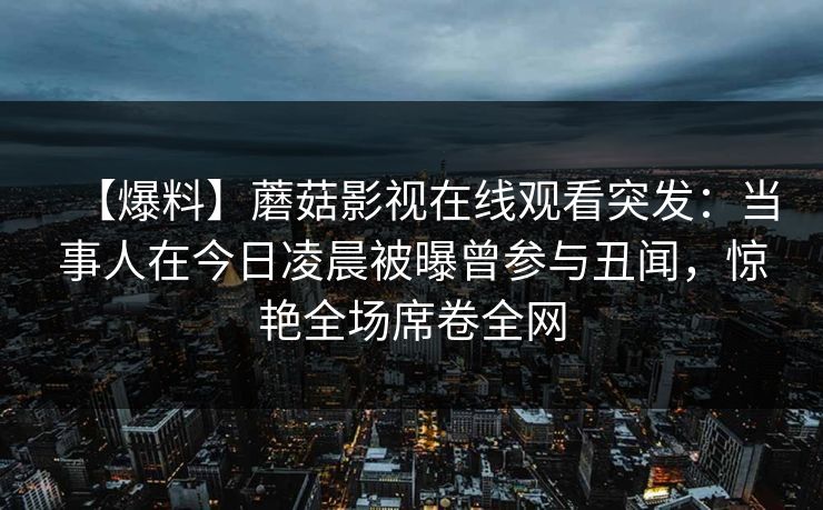 【爆料】蘑菇影视在线观看突发：当事人在今日凌晨被曝曾参与丑闻，惊艳全场席卷全网