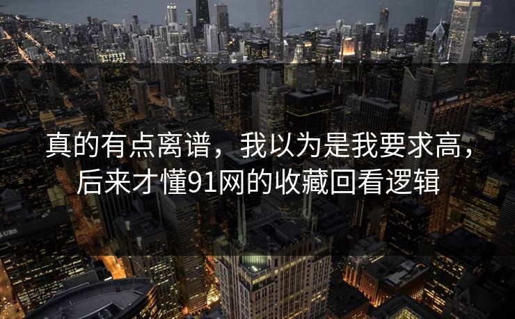 真的有点离谱,我以为是我要求高,后来才懂91网的收藏回看逻辑