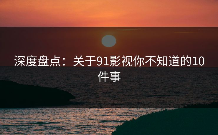 深度盘点：关于91影视你不知道的10件事