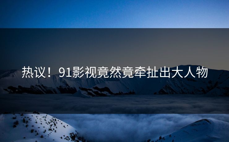 热议！91影视竟然竟牵扯出大人物