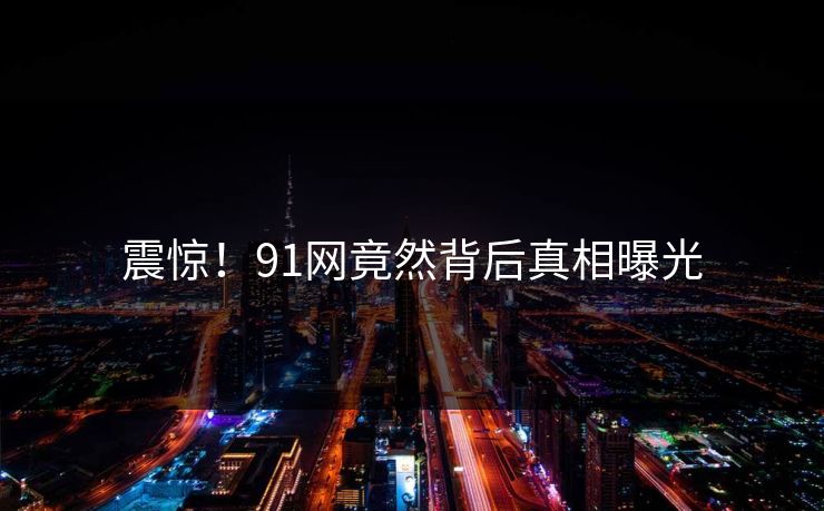 震惊！91网竟然背后真相曝光