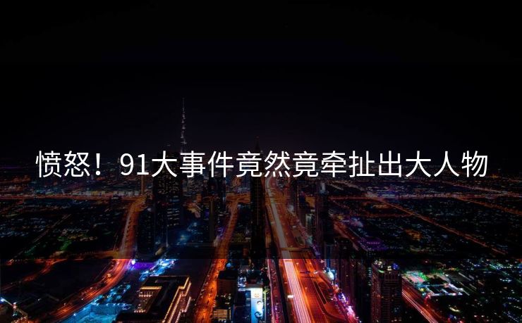 愤怒！91大事件竟然竟牵扯出大人物
