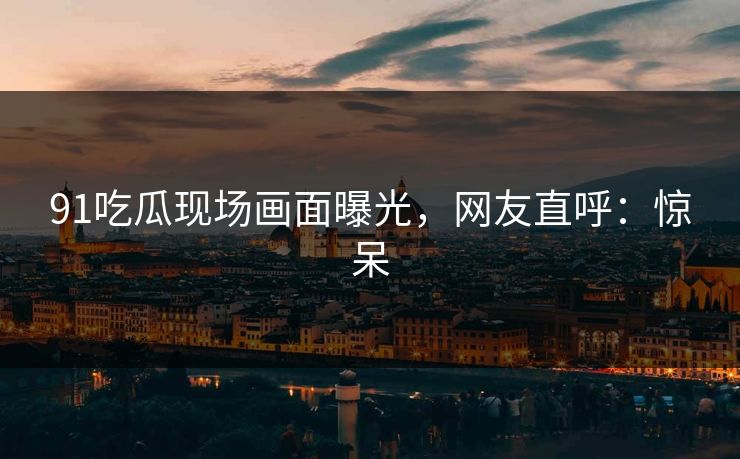 91吃瓜现场画面曝光，网友直呼：惊呆
