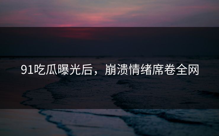91吃瓜曝光后，崩溃情绪席卷全网