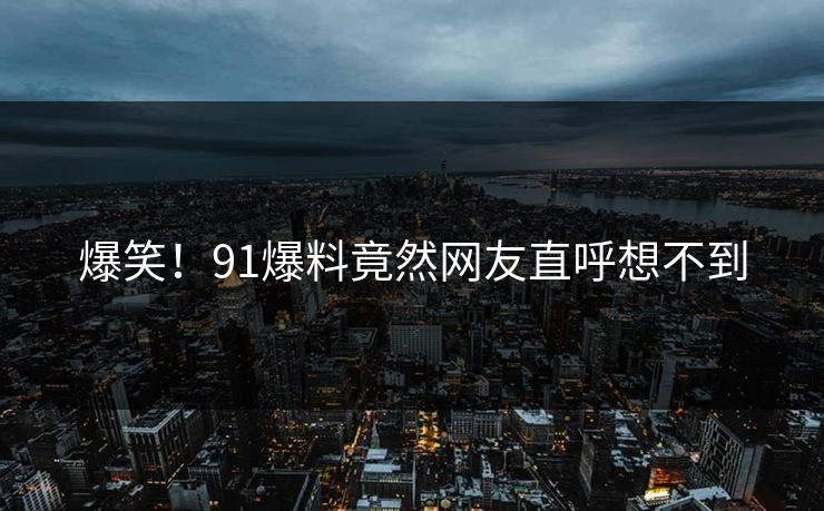 爆笑！91爆料竟然网友直呼想不到