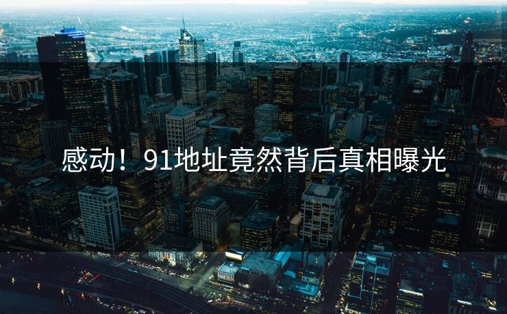 感动！91地址竟然背后真相曝光