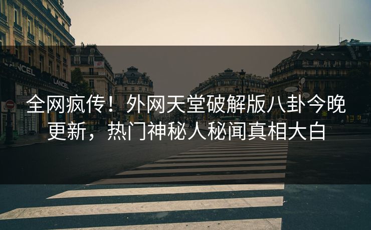 全网疯传！外网天堂破解版八卦今晚更新，热门神秘人秘闻真相大白