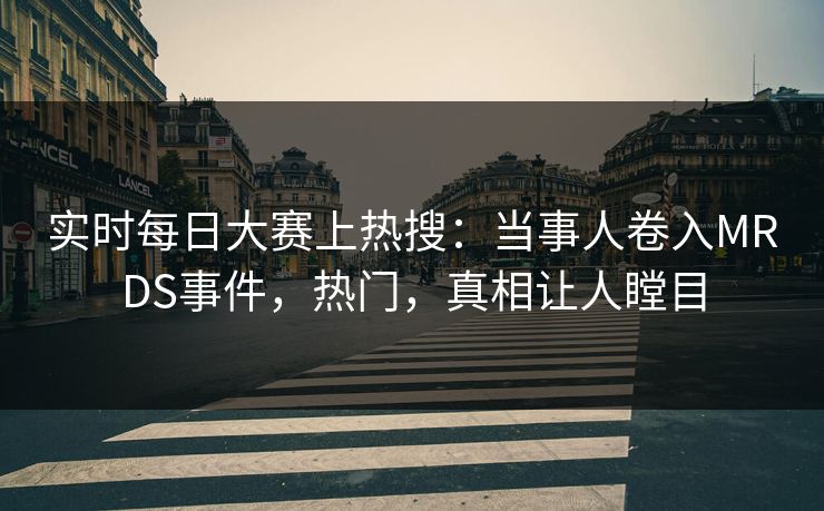 实时每日大赛上热搜：当事人卷入MRDS事件，热门，真相让人瞠目