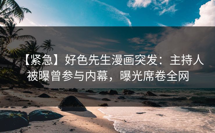 【紧急】好色先生漫画突发：主持人被曝曾参与内幕，曝光席卷全网