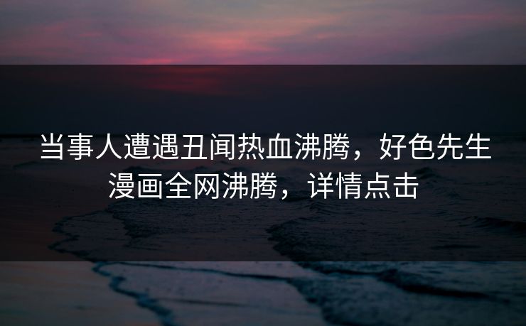 当事人遭遇丑闻热血沸腾，好色先生漫画全网沸腾，详情点击