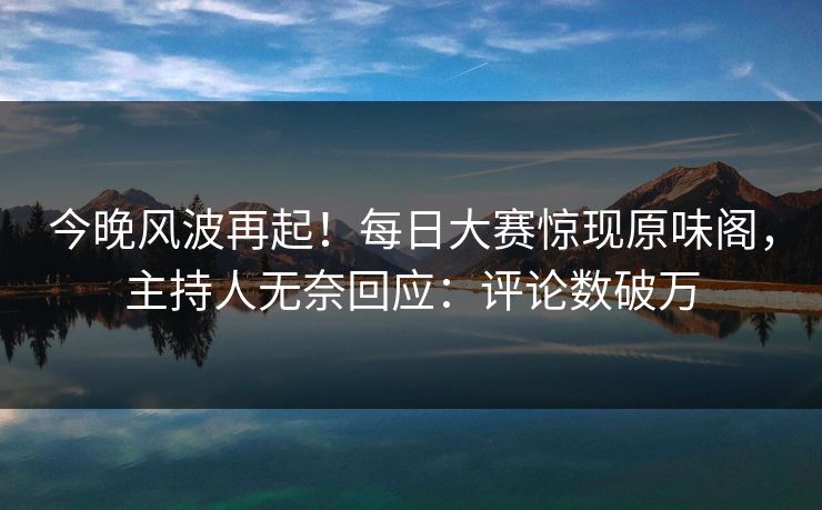 今晚风波再起！每日大赛惊现原味阁，主持人无奈回应：评论数破万