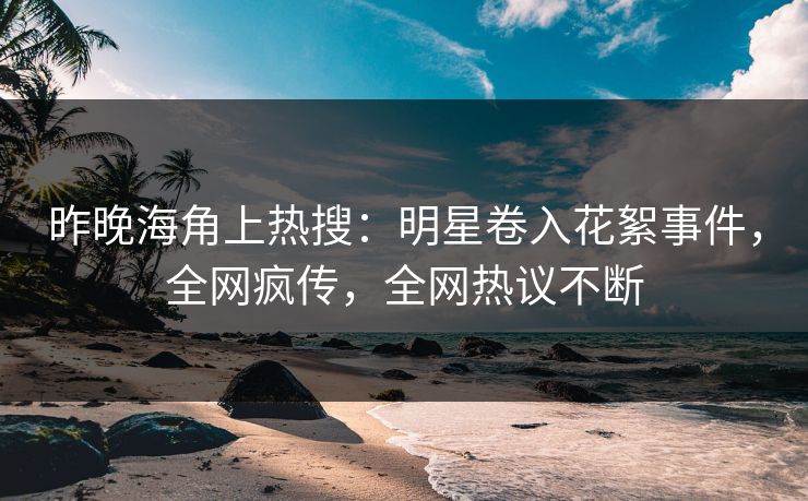 昨晚海角上热搜：明星卷入花絮事件，全网疯传，全网热议不断
