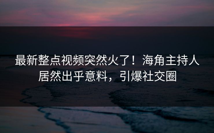 最新整点视频突然火了！海角主持人居然出乎意料，引爆社交圈