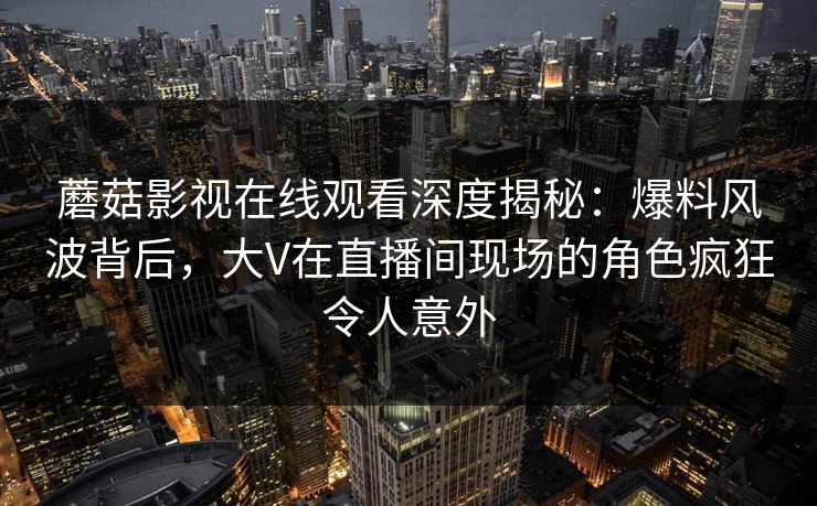 蘑菇影视在线观看深度揭秘：爆料风波背后，大V在直播间现场的角色疯狂令人意外