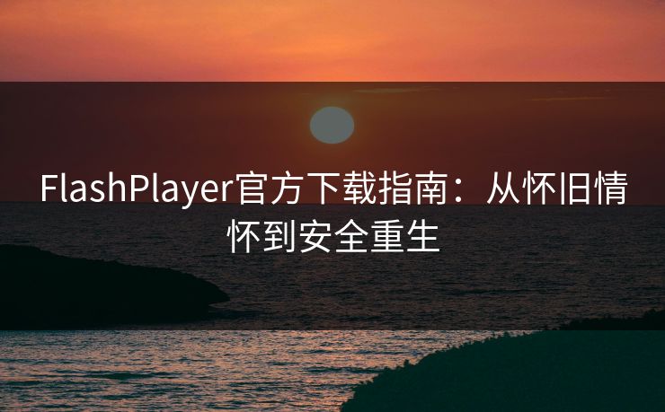FlashPlayer官方下载指南：从怀旧情怀到安全重生