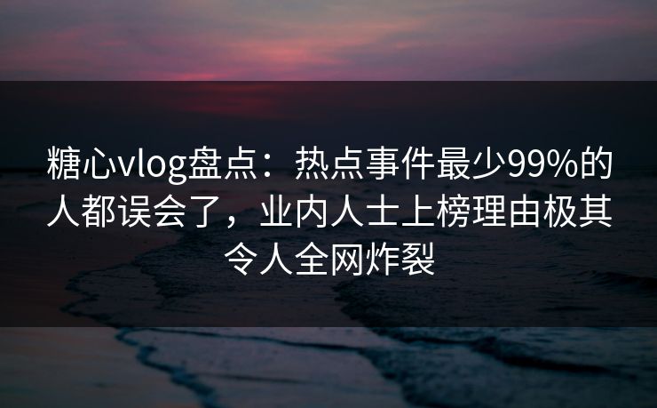 糖心vlog盘点：热点事件最少99%的人都误会了，业内人士上榜理由极其令人全网炸裂