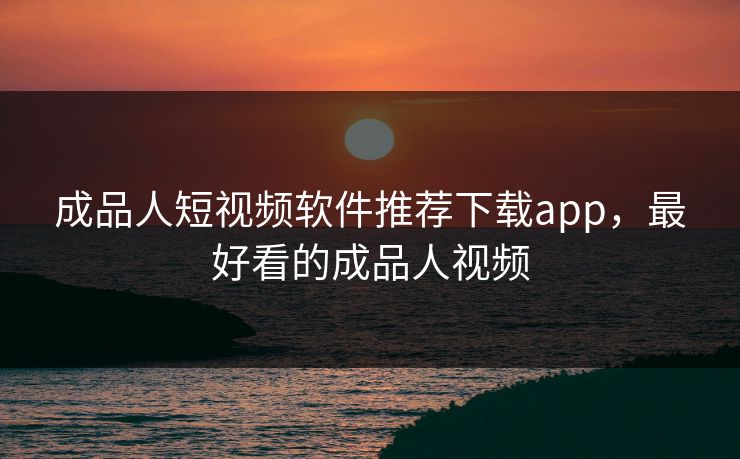 成品人短视频软件推荐下载app，最好看的成品人视频