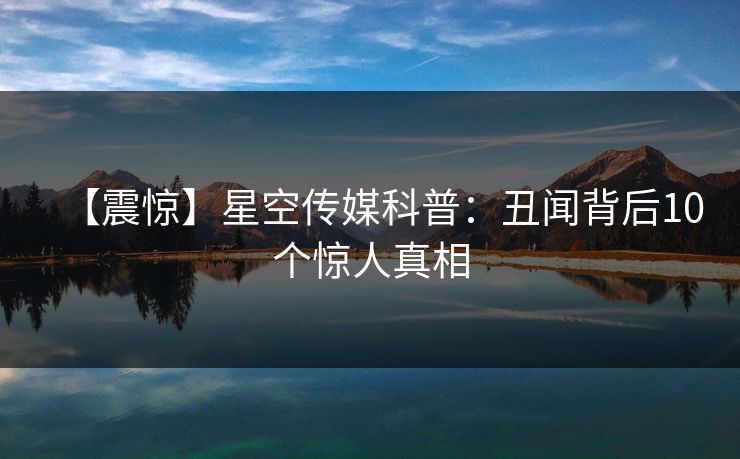 【震惊】星空传媒科普：丑闻背后10个惊人真相