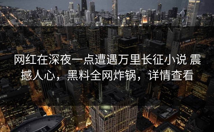 网红在深夜一点遭遇万里长征小说 震撼人心，黑料全网炸锅，详情查看