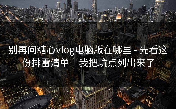 别再问糖心vlog电脑版在哪里 - 先看这份排雷清单｜我把坑点列出来了