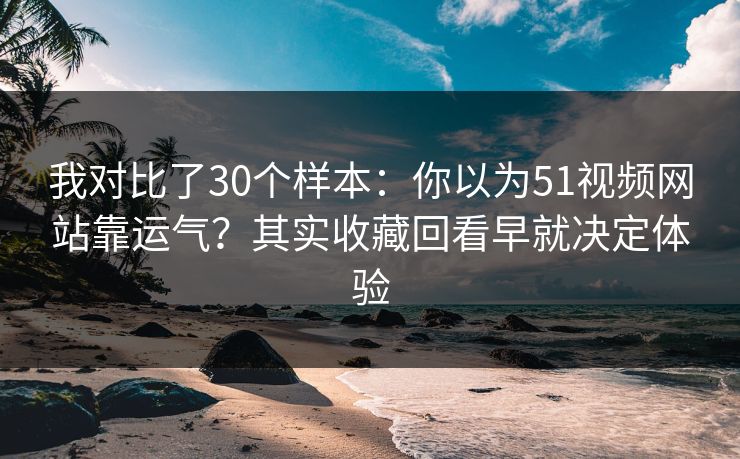 我对比了30个样本：你以为51视频网站靠运气？其实收藏回看早就决定体验